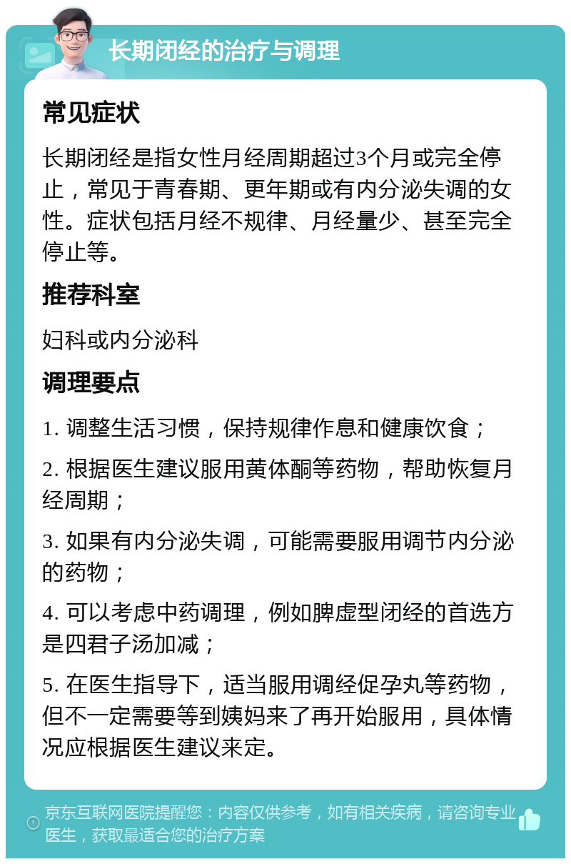 长期闭经的治疗与调理 常见症状 长期闭经是指女性月经周期超过3个月或完全停止，常见于青春期、更年期或有内分泌失调的女性。症状包括月经不规律、月经量少、甚至完全停止等。 推荐科室 妇科或内分泌科 调理要点 1. 调整生活习惯，保持规律作息和健康饮食； 2. 根据医生建议服用黄体酮等药物，帮助恢复月经周期； 3. 如果有内分泌失调，可能需要服用调节内分泌的药物； 4. 可以考虑中药调理，例如脾虚型闭经的首选方是四君子汤加减； 5. 在医生指导下，适当服用调经促孕丸等药物，但不一定需要等到姨妈来了再开始服用，具体情况应根据医生建议来定。