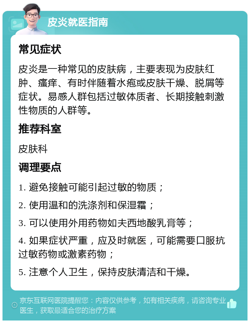 皮炎就医指南 常见症状 皮炎是一种常见的皮肤病，主要表现为皮肤红肿、瘙痒、有时伴随着水疱或皮肤干燥、脱屑等症状。易感人群包括过敏体质者、长期接触刺激性物质的人群等。 推荐科室 皮肤科 调理要点 1. 避免接触可能引起过敏的物质； 2. 使用温和的洗涤剂和保湿霜； 3. 可以使用外用药物如夫西地酸乳膏等； 4. 如果症状严重，应及时就医，可能需要口服抗过敏药物或激素药物； 5. 注意个人卫生，保持皮肤清洁和干燥。