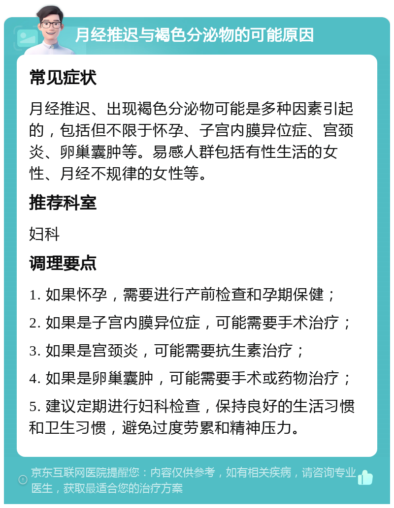 月经推迟与褐色分泌物的可能原因 常见症状 月经推迟、出现褐色分泌物可能是多种因素引起的，包括但不限于怀孕、子宫内膜异位症、宫颈炎、卵巢囊肿等。易感人群包括有性生活的女性、月经不规律的女性等。 推荐科室 妇科 调理要点 1. 如果怀孕，需要进行产前检查和孕期保健； 2. 如果是子宫内膜异位症，可能需要手术治疗； 3. 如果是宫颈炎，可能需要抗生素治疗； 4. 如果是卵巢囊肿，可能需要手术或药物治疗； 5. 建议定期进行妇科检查，保持良好的生活习惯和卫生习惯，避免过度劳累和精神压力。