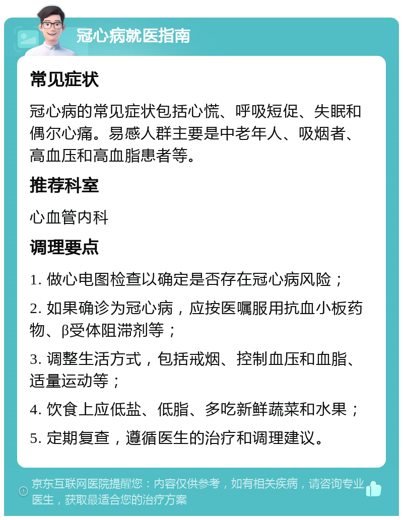 冠心病就医指南 常见症状 冠心病的常见症状包括心慌、呼吸短促、失眠和偶尔心痛。易感人群主要是中老年人、吸烟者、高血压和高血脂患者等。 推荐科室 心血管内科 调理要点 1. 做心电图检查以确定是否存在冠心病风险； 2. 如果确诊为冠心病，应按医嘱服用抗血小板药物、β受体阻滞剂等； 3. 调整生活方式，包括戒烟、控制血压和血脂、适量运动等； 4. 饮食上应低盐、低脂、多吃新鲜蔬菜和水果； 5. 定期复查，遵循医生的治疗和调理建议。