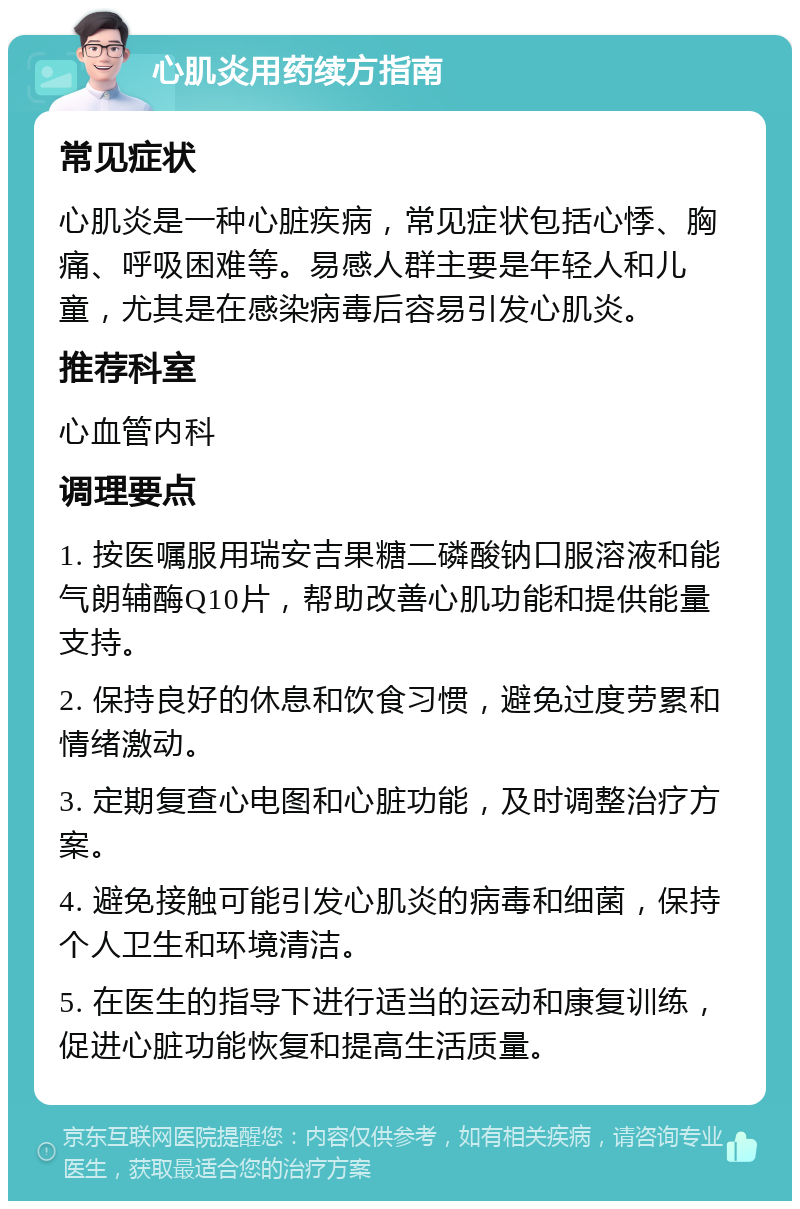 心肌炎用药续方指南 常见症状 心肌炎是一种心脏疾病，常见症状包括心悸、胸痛、呼吸困难等。易感人群主要是年轻人和儿童，尤其是在感染病毒后容易引发心肌炎。 推荐科室 心血管内科 调理要点 1. 按医嘱服用瑞安吉果糖二磷酸钠口服溶液和能气朗辅酶Q10片，帮助改善心肌功能和提供能量支持。 2. 保持良好的休息和饮食习惯，避免过度劳累和情绪激动。 3. 定期复查心电图和心脏功能，及时调整治疗方案。 4. 避免接触可能引发心肌炎的病毒和细菌，保持个人卫生和环境清洁。 5. 在医生的指导下进行适当的运动和康复训练，促进心脏功能恢复和提高生活质量。