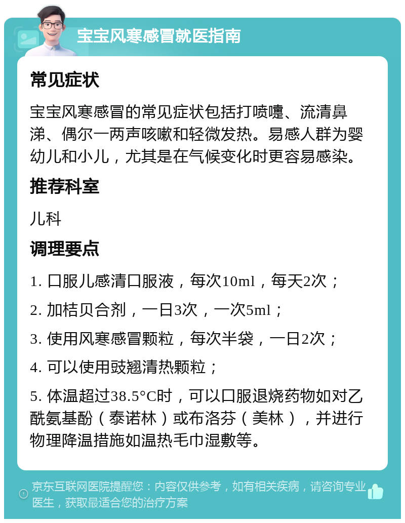 宝宝风寒感冒就医指南 常见症状 宝宝风寒感冒的常见症状包括打喷嚏、流清鼻涕、偶尔一两声咳嗽和轻微发热。易感人群为婴幼儿和小儿，尤其是在气候变化时更容易感染。 推荐科室 儿科 调理要点 1. 口服儿感清口服液，每次10ml，每天2次； 2. 加桔贝合剂，一日3次，一次5ml； 3. 使用风寒感冒颗粒，每次半袋，一日2次； 4. 可以使用豉翘清热颗粒； 5. 体温超过38.5°C时，可以口服退烧药物如对乙酰氨基酚（泰诺林）或布洛芬（美林），并进行物理降温措施如温热毛巾湿敷等。