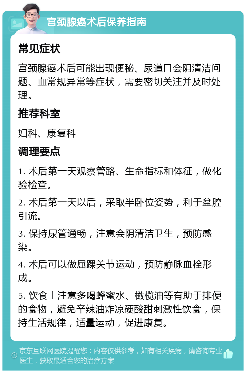 宫颈腺癌术后保养指南 常见症状 宫颈腺癌术后可能出现便秘、尿道口会阴清洁问题、血常规异常等症状，需要密切关注并及时处理。 推荐科室 妇科、康复科 调理要点 1. 术后第一天观察管路、生命指标和体征，做化验检查。 2. 术后第一天以后，采取半卧位姿势，利于盆腔引流。 3. 保持尿管通畅，注意会阴清洁卫生，预防感染。 4. 术后可以做屈踝关节运动，预防静脉血栓形成。 5. 饮食上注意多喝蜂蜜水、橄榄油等有助于排便的食物，避免辛辣油炸凉硬酸甜刺激性饮食，保持生活规律，适量运动，促进康复。