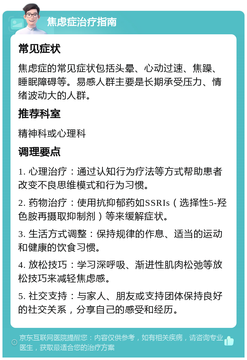 焦虑症治疗指南 常见症状 焦虑症的常见症状包括头晕、心动过速、焦躁、睡眠障碍等。易感人群主要是长期承受压力、情绪波动大的人群。 推荐科室 精神科或心理科 调理要点 1. 心理治疗：通过认知行为疗法等方式帮助患者改变不良思维模式和行为习惯。 2. 药物治疗：使用抗抑郁药如SSRIs（选择性5-羟色胺再摄取抑制剂）等来缓解症状。 3. 生活方式调整：保持规律的作息、适当的运动和健康的饮食习惯。 4. 放松技巧：学习深呼吸、渐进性肌肉松弛等放松技巧来减轻焦虑感。 5. 社交支持：与家人、朋友或支持团体保持良好的社交关系，分享自己的感受和经历。