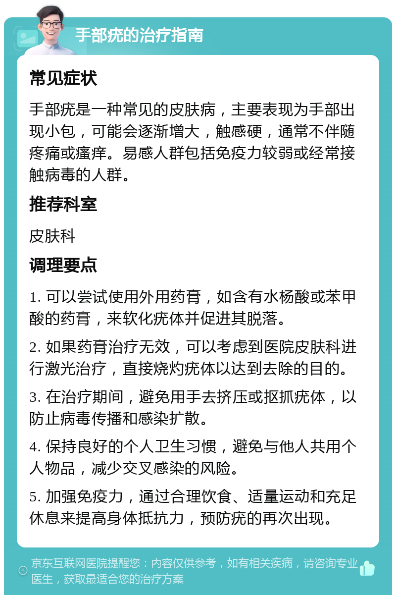 手部疣的治疗指南 常见症状 手部疣是一种常见的皮肤病，主要表现为手部出现小包，可能会逐渐增大，触感硬，通常不伴随疼痛或瘙痒。易感人群包括免疫力较弱或经常接触病毒的人群。 推荐科室 皮肤科 调理要点 1. 可以尝试使用外用药膏，如含有水杨酸或苯甲酸的药膏，来软化疣体并促进其脱落。 2. 如果药膏治疗无效，可以考虑到医院皮肤科进行激光治疗，直接烧灼疣体以达到去除的目的。 3. 在治疗期间，避免用手去挤压或抠抓疣体，以防止病毒传播和感染扩散。 4. 保持良好的个人卫生习惯，避免与他人共用个人物品，减少交叉感染的风险。 5. 加强免疫力，通过合理饮食、适量运动和充足休息来提高身体抵抗力，预防疣的再次出现。