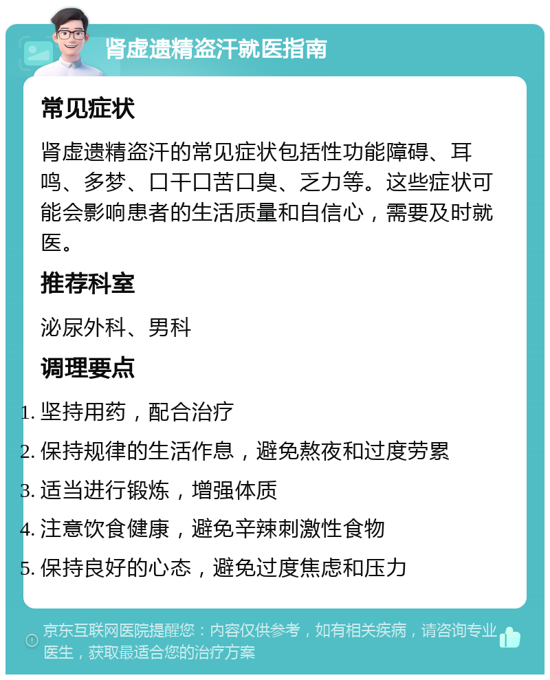 肾虚遗精盗汗就医指南 常见症状 肾虚遗精盗汗的常见症状包括性功能障碍、耳鸣、多梦、口干口苦口臭、乏力等。这些症状可能会影响患者的生活质量和自信心，需要及时就医。 推荐科室 泌尿外科、男科 调理要点 坚持用药，配合治疗 保持规律的生活作息，避免熬夜和过度劳累 适当进行锻炼，增强体质 注意饮食健康，避免辛辣刺激性食物 保持良好的心态，避免过度焦虑和压力