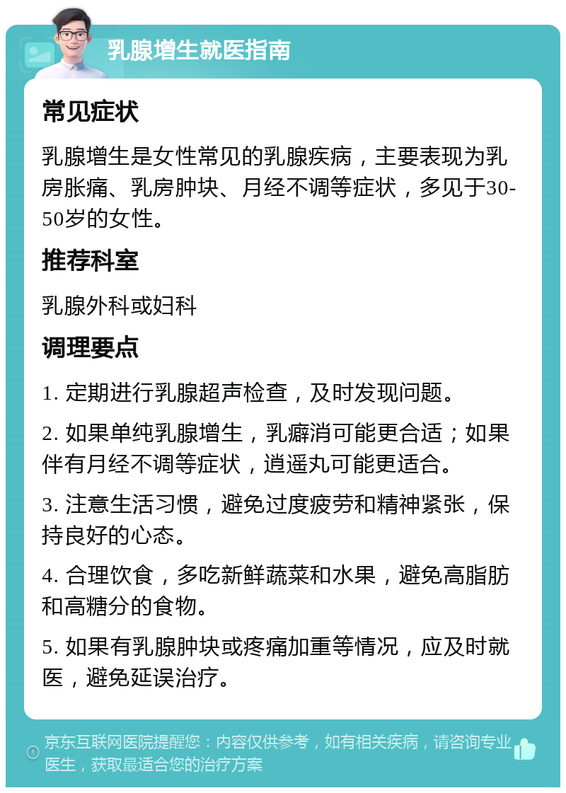 乳腺增生就医指南 常见症状 乳腺增生是女性常见的乳腺疾病，主要表现为乳房胀痛、乳房肿块、月经不调等症状，多见于30-50岁的女性。 推荐科室 乳腺外科或妇科 调理要点 1. 定期进行乳腺超声检查，及时发现问题。 2. 如果单纯乳腺增生，乳癖消可能更合适；如果伴有月经不调等症状，逍遥丸可能更适合。 3. 注意生活习惯，避免过度疲劳和精神紧张，保持良好的心态。 4. 合理饮食，多吃新鲜蔬菜和水果，避免高脂肪和高糖分的食物。 5. 如果有乳腺肿块或疼痛加重等情况，应及时就医，避免延误治疗。