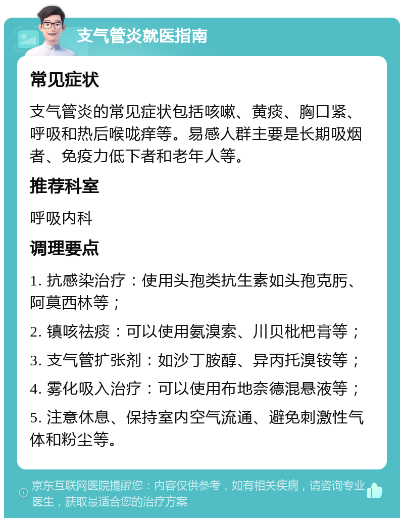 支气管炎就医指南 常见症状 支气管炎的常见症状包括咳嗽、黄痰、胸口紧、呼吸和热后喉咙痒等。易感人群主要是长期吸烟者、免疫力低下者和老年人等。 推荐科室 呼吸内科 调理要点 1. 抗感染治疗：使用头孢类抗生素如头孢克肟、阿莫西林等； 2. 镇咳祛痰：可以使用氨溴索、川贝枇杷膏等； 3. 支气管扩张剂：如沙丁胺醇、异丙托溴铵等； 4. 雾化吸入治疗：可以使用布地奈德混悬液等； 5. 注意休息、保持室内空气流通、避免刺激性气体和粉尘等。