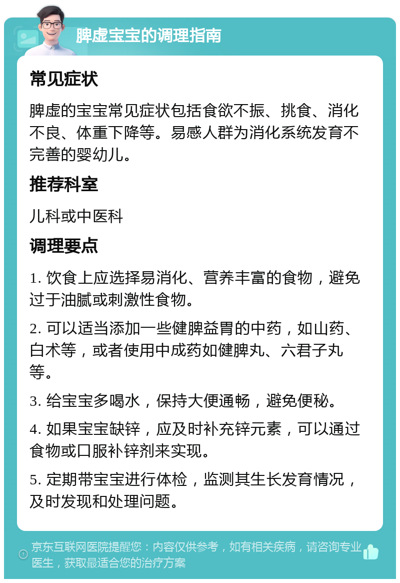 脾虚宝宝的调理指南 常见症状 脾虚的宝宝常见症状包括食欲不振、挑食、消化不良、体重下降等。易感人群为消化系统发育不完善的婴幼儿。 推荐科室 儿科或中医科 调理要点 1. 饮食上应选择易消化、营养丰富的食物，避免过于油腻或刺激性食物。 2. 可以适当添加一些健脾益胃的中药，如山药、白术等，或者使用中成药如健脾丸、六君子丸等。 3. 给宝宝多喝水，保持大便通畅，避免便秘。 4. 如果宝宝缺锌，应及时补充锌元素，可以通过食物或口服补锌剂来实现。 5. 定期带宝宝进行体检，监测其生长发育情况，及时发现和处理问题。