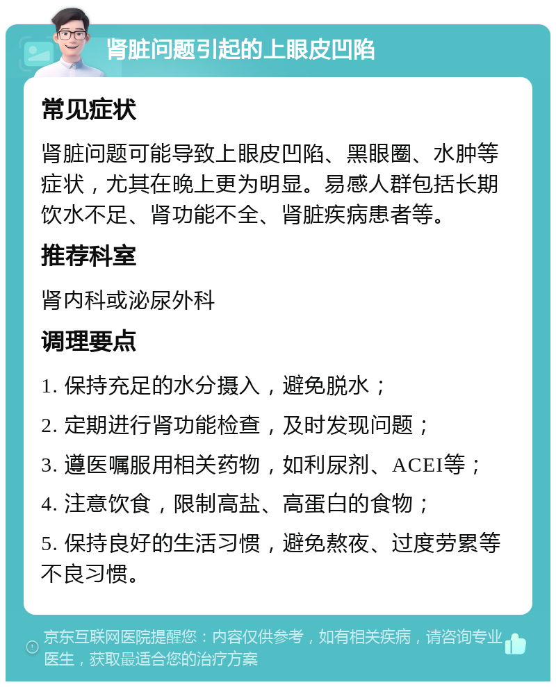 肾脏问题引起的上眼皮凹陷 常见症状 肾脏问题可能导致上眼皮凹陷、黑眼圈、水肿等症状，尤其在晚上更为明显。易感人群包括长期饮水不足、肾功能不全、肾脏疾病患者等。 推荐科室 肾内科或泌尿外科 调理要点 1. 保持充足的水分摄入，避免脱水； 2. 定期进行肾功能检查，及时发现问题； 3. 遵医嘱服用相关药物，如利尿剂、ACEI等； 4. 注意饮食，限制高盐、高蛋白的食物； 5. 保持良好的生活习惯，避免熬夜、过度劳累等不良习惯。