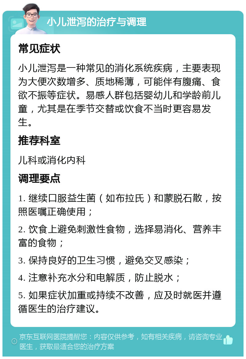 小儿泄泻的治疗与调理 常见症状 小儿泄泻是一种常见的消化系统疾病，主要表现为大便次数增多、质地稀薄，可能伴有腹痛、食欲不振等症状。易感人群包括婴幼儿和学龄前儿童，尤其是在季节交替或饮食不当时更容易发生。 推荐科室 儿科或消化内科 调理要点 1. 继续口服益生菌（如布拉氏）和蒙脱石散，按照医嘱正确使用； 2. 饮食上避免刺激性食物，选择易消化、营养丰富的食物； 3. 保持良好的卫生习惯，避免交叉感染； 4. 注意补充水分和电解质，防止脱水； 5. 如果症状加重或持续不改善，应及时就医并遵循医生的治疗建议。