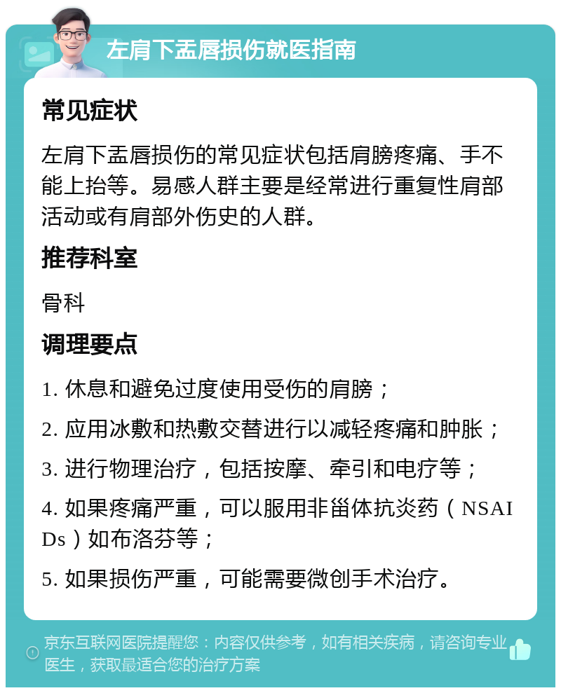 左肩下盂唇损伤就医指南 常见症状 左肩下盂唇损伤的常见症状包括肩膀疼痛、手不能上抬等。易感人群主要是经常进行重复性肩部活动或有肩部外伤史的人群。 推荐科室 骨科 调理要点 1. 休息和避免过度使用受伤的肩膀； 2. 应用冰敷和热敷交替进行以减轻疼痛和肿胀； 3. 进行物理治疗，包括按摩、牵引和电疗等； 4. 如果疼痛严重，可以服用非甾体抗炎药（NSAIDs）如布洛芬等； 5. 如果损伤严重，可能需要微创手术治疗。