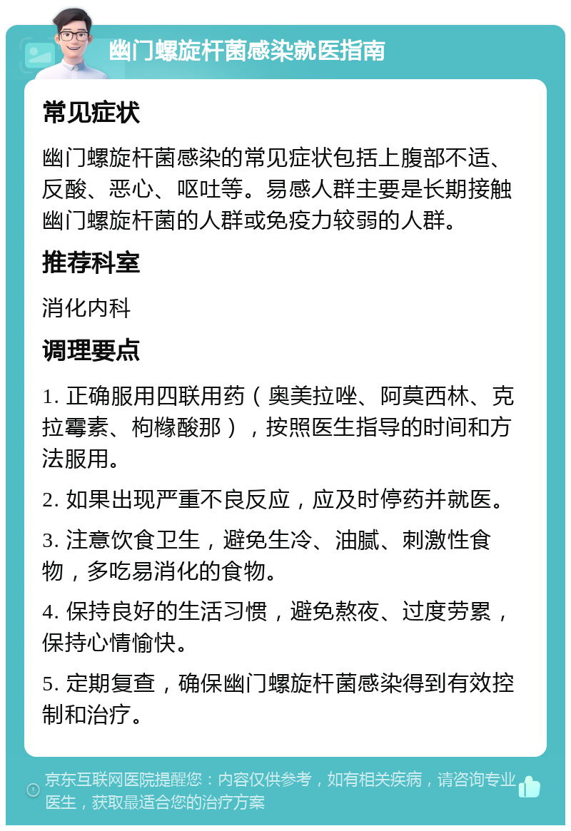 幽门螺旋杆菌感染就医指南 常见症状 幽门螺旋杆菌感染的常见症状包括上腹部不适、反酸、恶心、呕吐等。易感人群主要是长期接触幽门螺旋杆菌的人群或免疫力较弱的人群。 推荐科室 消化内科 调理要点 1. 正确服用四联用药（奥美拉唑、阿莫西林、克拉霉素、枸橼酸那），按照医生指导的时间和方法服用。 2. 如果出现严重不良反应，应及时停药并就医。 3. 注意饮食卫生，避免生冷、油腻、刺激性食物，多吃易消化的食物。 4. 保持良好的生活习惯，避免熬夜、过度劳累，保持心情愉快。 5. 定期复查，确保幽门螺旋杆菌感染得到有效控制和治疗。