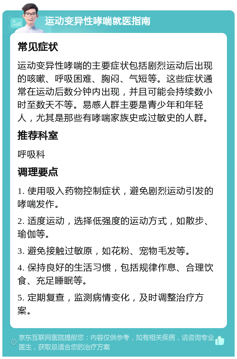 运动变异性哮喘就医指南 常见症状 运动变异性哮喘的主要症状包括剧烈运动后出现的咳嗽、呼吸困难、胸闷、气短等。这些症状通常在运动后数分钟内出现，并且可能会持续数小时至数天不等。易感人群主要是青少年和年轻人，尤其是那些有哮喘家族史或过敏史的人群。 推荐科室 呼吸科 调理要点 1. 使用吸入药物控制症状，避免剧烈运动引发的哮喘发作。 2. 适度运动，选择低强度的运动方式，如散步、瑜伽等。 3. 避免接触过敏原，如花粉、宠物毛发等。 4. 保持良好的生活习惯，包括规律作息、合理饮食、充足睡眠等。 5. 定期复查，监测病情变化，及时调整治疗方案。