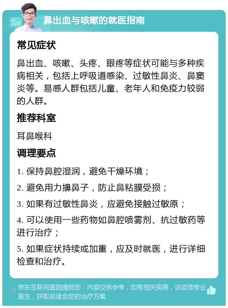 鼻出血与咳嗽的就医指南 常见症状 鼻出血、咳嗽、头疼、眼疼等症状可能与多种疾病相关，包括上呼吸道感染、过敏性鼻炎、鼻窦炎等。易感人群包括儿童、老年人和免疫力较弱的人群。 推荐科室 耳鼻喉科 调理要点 1. 保持鼻腔湿润，避免干燥环境； 2. 避免用力擤鼻子，防止鼻粘膜受损； 3. 如果有过敏性鼻炎，应避免接触过敏原； 4. 可以使用一些药物如鼻腔喷雾剂、抗过敏药等进行治疗； 5. 如果症状持续或加重，应及时就医，进行详细检查和治疗。