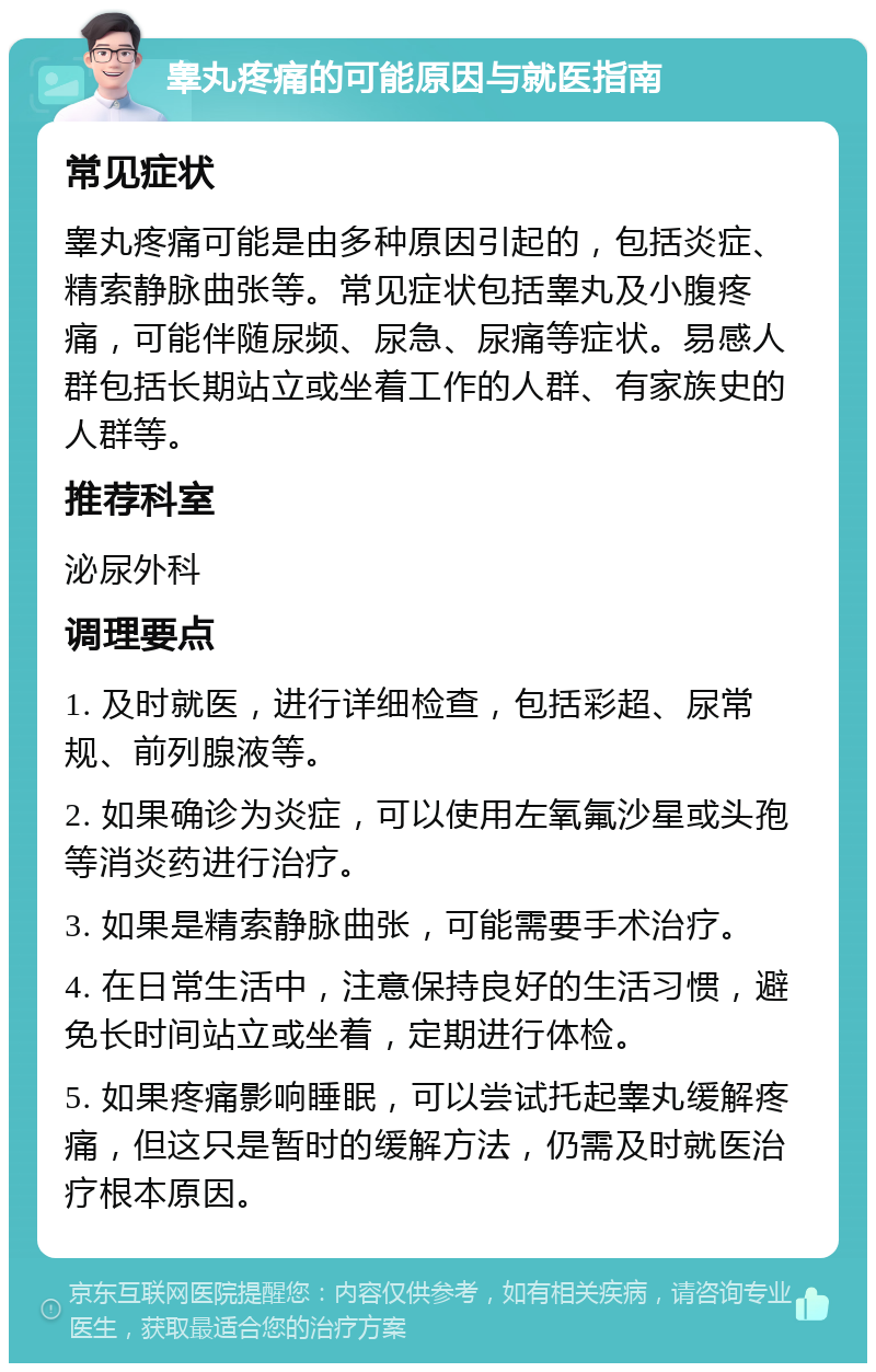 睾丸疼痛的可能原因与就医指南 常见症状 睾丸疼痛可能是由多种原因引起的，包括炎症、精索静脉曲张等。常见症状包括睾丸及小腹疼痛，可能伴随尿频、尿急、尿痛等症状。易感人群包括长期站立或坐着工作的人群、有家族史的人群等。 推荐科室 泌尿外科 调理要点 1. 及时就医，进行详细检查，包括彩超、尿常规、前列腺液等。 2. 如果确诊为炎症，可以使用左氧氟沙星或头孢等消炎药进行治疗。 3. 如果是精索静脉曲张，可能需要手术治疗。 4. 在日常生活中，注意保持良好的生活习惯，避免长时间站立或坐着，定期进行体检。 5. 如果疼痛影响睡眠，可以尝试托起睾丸缓解疼痛，但这只是暂时的缓解方法，仍需及时就医治疗根本原因。