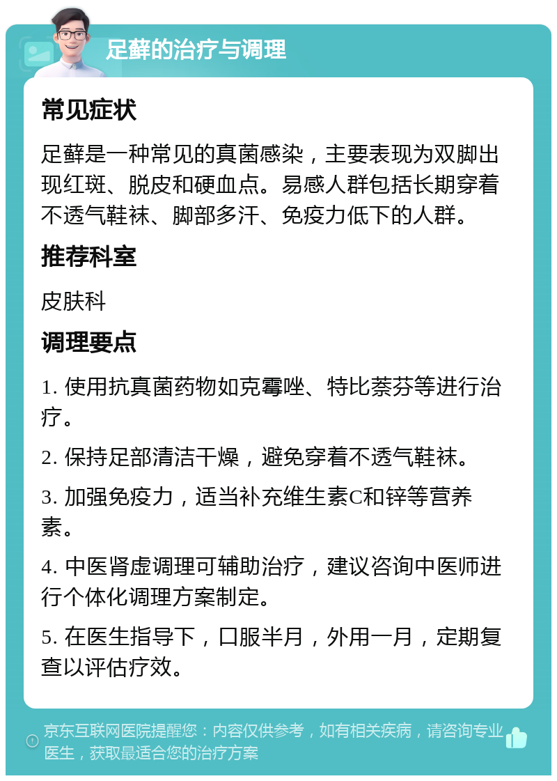 足藓的治疗与调理 常见症状 足藓是一种常见的真菌感染，主要表现为双脚出现红斑、脱皮和硬血点。易感人群包括长期穿着不透气鞋袜、脚部多汗、免疫力低下的人群。 推荐科室 皮肤科 调理要点 1. 使用抗真菌药物如克霉唑、特比萘芬等进行治疗。 2. 保持足部清洁干燥，避免穿着不透气鞋袜。 3. 加强免疫力，适当补充维生素C和锌等营养素。 4. 中医肾虚调理可辅助治疗，建议咨询中医师进行个体化调理方案制定。 5. 在医生指导下，口服半月，外用一月，定期复查以评估疗效。