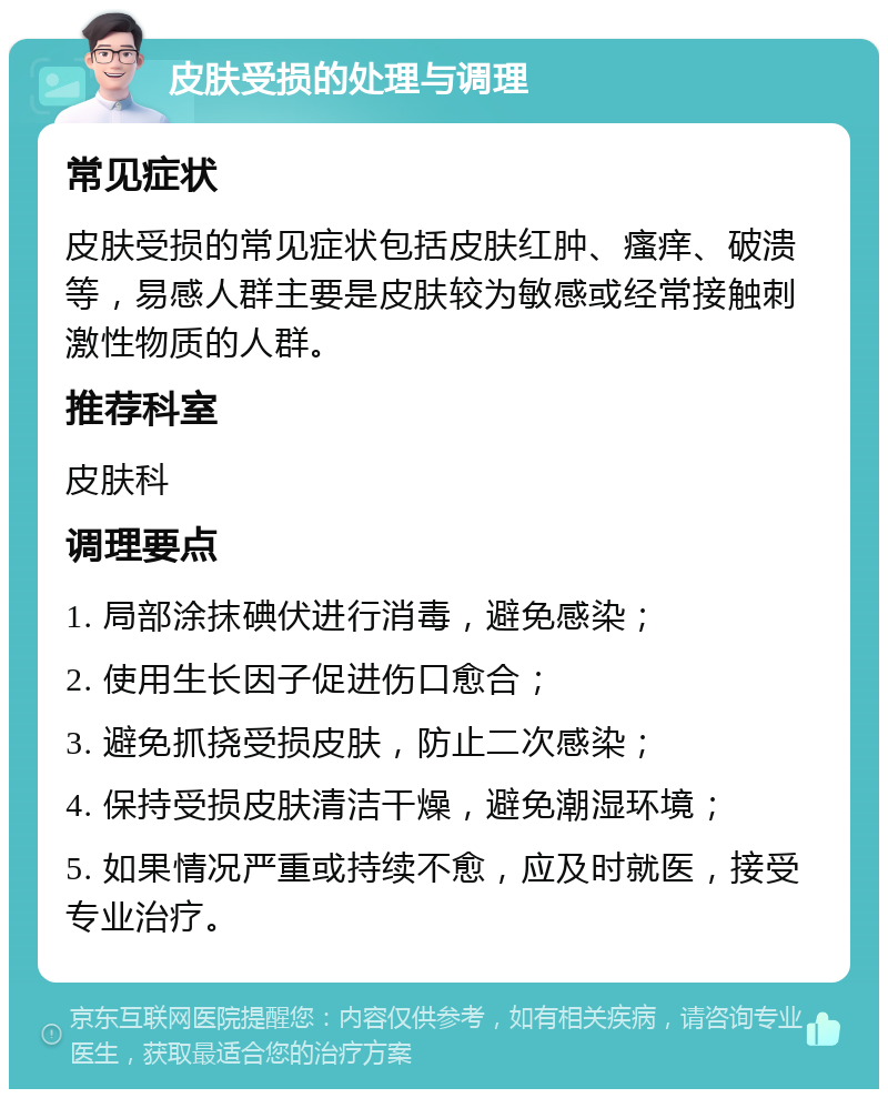 皮肤受损的处理与调理 常见症状 皮肤受损的常见症状包括皮肤红肿、瘙痒、破溃等，易感人群主要是皮肤较为敏感或经常接触刺激性物质的人群。 推荐科室 皮肤科 调理要点 1. 局部涂抹碘伏进行消毒，避免感染； 2. 使用生长因子促进伤口愈合； 3. 避免抓挠受损皮肤，防止二次感染； 4. 保持受损皮肤清洁干燥，避免潮湿环境； 5. 如果情况严重或持续不愈，应及时就医，接受专业治疗。