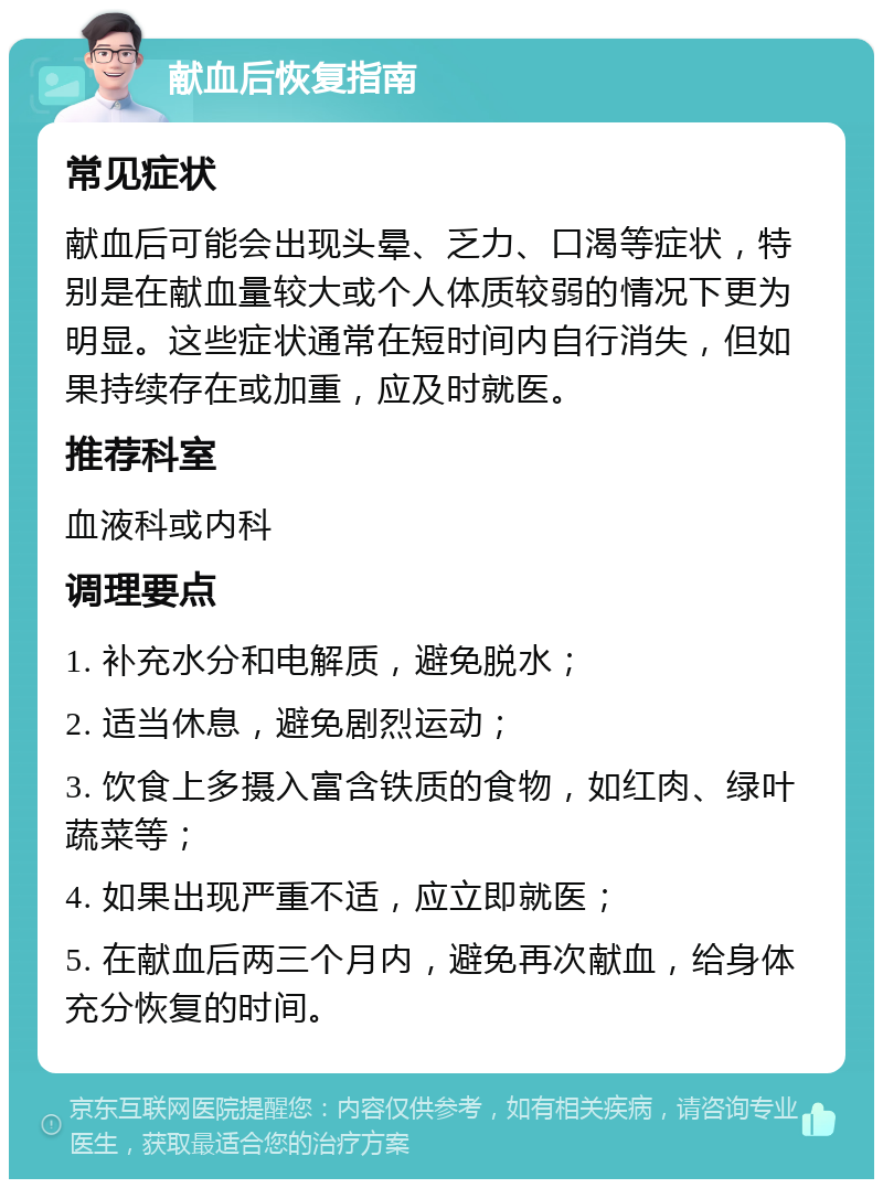 献血后恢复指南 常见症状 献血后可能会出现头晕、乏力、口渴等症状，特别是在献血量较大或个人体质较弱的情况下更为明显。这些症状通常在短时间内自行消失，但如果持续存在或加重，应及时就医。 推荐科室 血液科或内科 调理要点 1. 补充水分和电解质，避免脱水； 2. 适当休息，避免剧烈运动； 3. 饮食上多摄入富含铁质的食物，如红肉、绿叶蔬菜等； 4. 如果出现严重不适，应立即就医； 5. 在献血后两三个月内，避免再次献血，给身体充分恢复的时间。