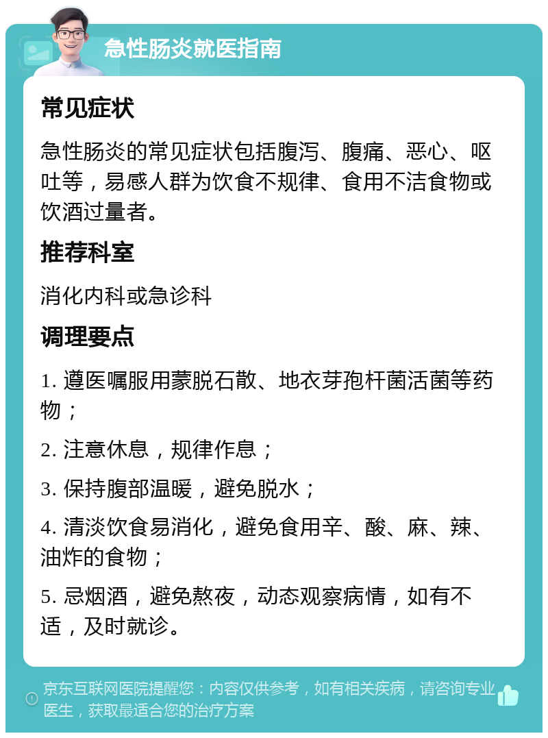 急性肠炎就医指南 常见症状 急性肠炎的常见症状包括腹泻、腹痛、恶心、呕吐等，易感人群为饮食不规律、食用不洁食物或饮酒过量者。 推荐科室 消化内科或急诊科 调理要点 1. 遵医嘱服用蒙脱石散、地衣芽孢杆菌活菌等药物； 2. 注意休息，规律作息； 3. 保持腹部温暖，避免脱水； 4. 清淡饮食易消化，避免食用辛、酸、麻、辣、油炸的食物； 5. 忌烟酒，避免熬夜，动态观察病情，如有不适，及时就诊。