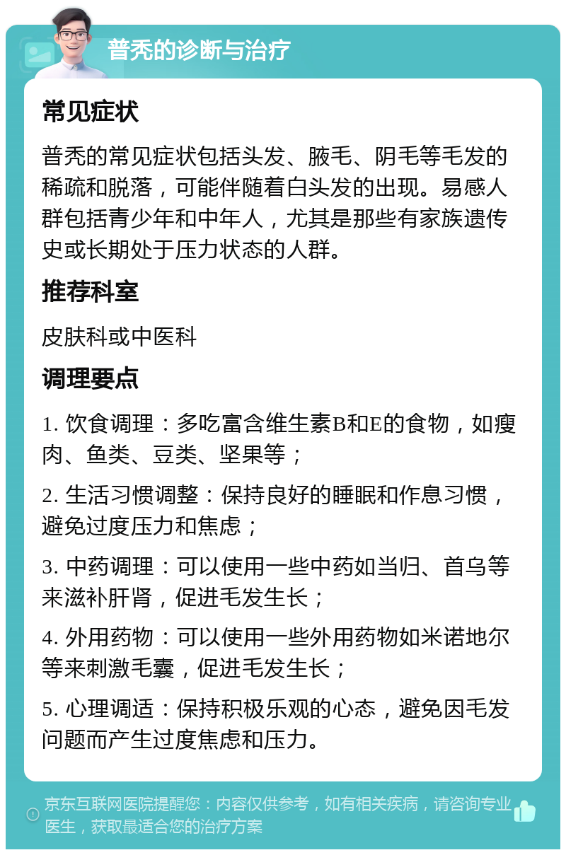 普秃的诊断与治疗 常见症状 普秃的常见症状包括头发、腋毛、阴毛等毛发的稀疏和脱落，可能伴随着白头发的出现。易感人群包括青少年和中年人，尤其是那些有家族遗传史或长期处于压力状态的人群。 推荐科室 皮肤科或中医科 调理要点 1. 饮食调理：多吃富含维生素B和E的食物，如瘦肉、鱼类、豆类、坚果等； 2. 生活习惯调整：保持良好的睡眠和作息习惯，避免过度压力和焦虑； 3. 中药调理：可以使用一些中药如当归、首乌等来滋补肝肾，促进毛发生长； 4. 外用药物：可以使用一些外用药物如米诺地尔等来刺激毛囊，促进毛发生长； 5. 心理调适：保持积极乐观的心态，避免因毛发问题而产生过度焦虑和压力。