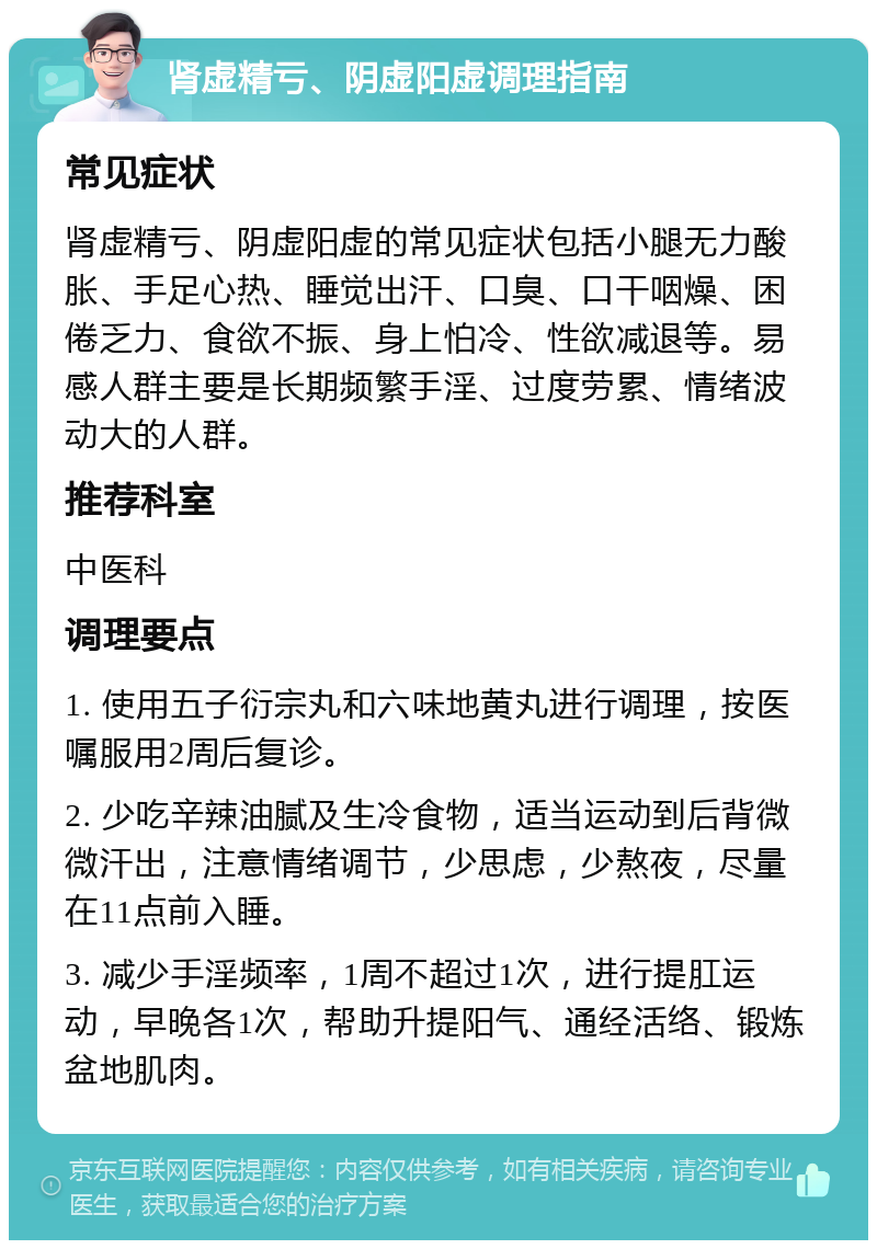 肾虚精亏、阴虚阳虚调理指南 常见症状 肾虚精亏、阴虚阳虚的常见症状包括小腿无力酸胀、手足心热、睡觉出汗、口臭、口干咽燥、困倦乏力、食欲不振、身上怕冷、性欲减退等。易感人群主要是长期频繁手淫、过度劳累、情绪波动大的人群。 推荐科室 中医科 调理要点 1. 使用五子衍宗丸和六味地黄丸进行调理，按医嘱服用2周后复诊。 2. 少吃辛辣油腻及生冷食物，适当运动到后背微微汗出，注意情绪调节，少思虑，少熬夜，尽量在11点前入睡。 3. 减少手淫频率，1周不超过1次，进行提肛运动，早晚各1次，帮助升提阳气、通经活络、锻炼盆地肌肉。