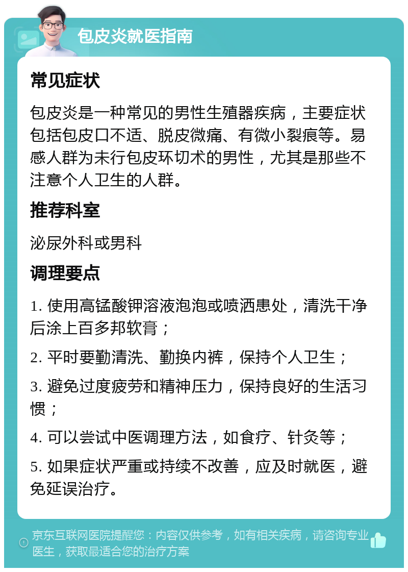 包皮炎就医指南 常见症状 包皮炎是一种常见的男性生殖器疾病，主要症状包括包皮口不适、脱皮微痛、有微小裂痕等。易感人群为未行包皮环切术的男性，尤其是那些不注意个人卫生的人群。 推荐科室 泌尿外科或男科 调理要点 1. 使用高锰酸钾溶液泡泡或喷洒患处，清洗干净后涂上百多邦软膏； 2. 平时要勤清洗、勤换内裤，保持个人卫生； 3. 避免过度疲劳和精神压力，保持良好的生活习惯； 4. 可以尝试中医调理方法，如食疗、针灸等； 5. 如果症状严重或持续不改善，应及时就医，避免延误治疗。