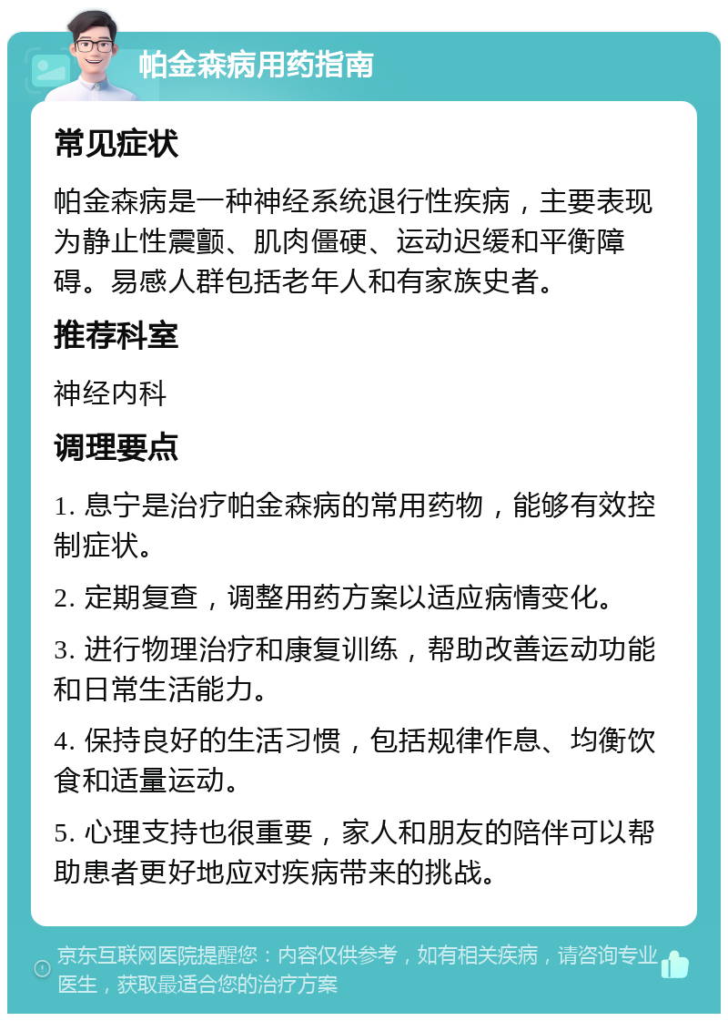 帕金森病用药指南 常见症状 帕金森病是一种神经系统退行性疾病，主要表现为静止性震颤、肌肉僵硬、运动迟缓和平衡障碍。易感人群包括老年人和有家族史者。 推荐科室 神经内科 调理要点 1. 息宁是治疗帕金森病的常用药物，能够有效控制症状。 2. 定期复查，调整用药方案以适应病情变化。 3. 进行物理治疗和康复训练，帮助改善运动功能和日常生活能力。 4. 保持良好的生活习惯，包括规律作息、均衡饮食和适量运动。 5. 心理支持也很重要，家人和朋友的陪伴可以帮助患者更好地应对疾病带来的挑战。