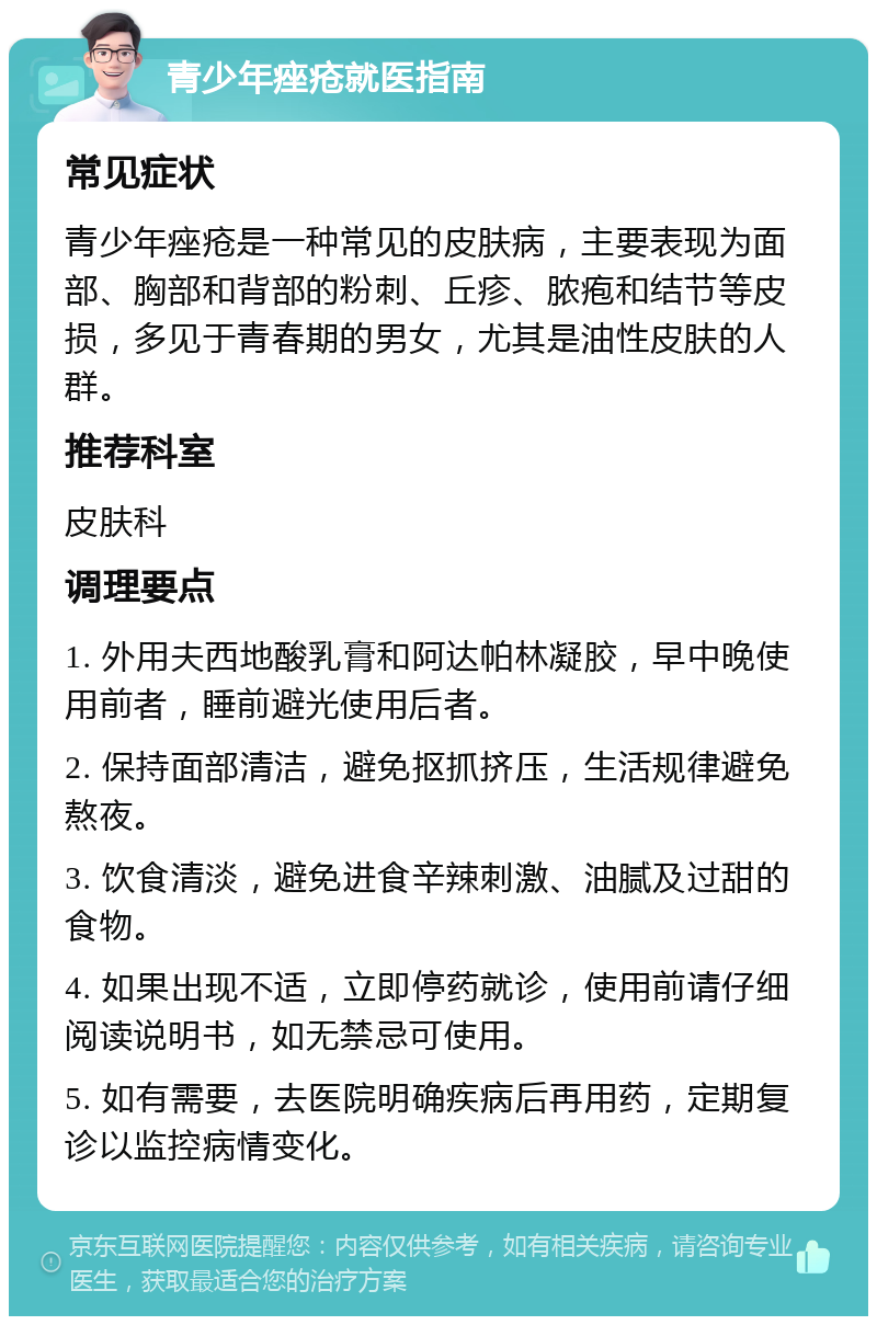 青少年痤疮就医指南 常见症状 青少年痤疮是一种常见的皮肤病，主要表现为面部、胸部和背部的粉刺、丘疹、脓疱和结节等皮损，多见于青春期的男女，尤其是油性皮肤的人群。 推荐科室 皮肤科 调理要点 1. 外用夫西地酸乳膏和阿达帕林凝胶，早中晚使用前者，睡前避光使用后者。 2. 保持面部清洁，避免抠抓挤压，生活规律避免熬夜。 3. 饮食清淡，避免进食辛辣刺激、油腻及过甜的食物。 4. 如果出现不适，立即停药就诊，使用前请仔细阅读说明书，如无禁忌可使用。 5. 如有需要，去医院明确疾病后再用药，定期复诊以监控病情变化。