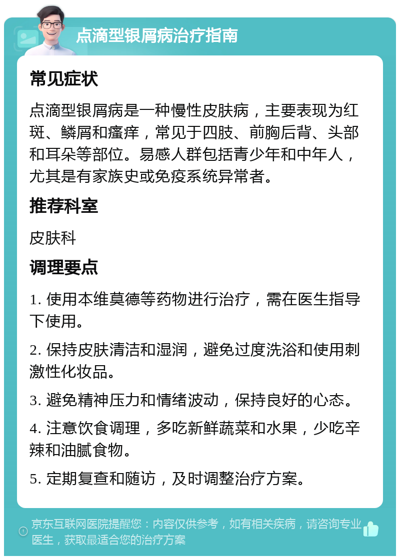 点滴型银屑病治疗指南 常见症状 点滴型银屑病是一种慢性皮肤病，主要表现为红斑、鳞屑和瘙痒，常见于四肢、前胸后背、头部和耳朵等部位。易感人群包括青少年和中年人，尤其是有家族史或免疫系统异常者。 推荐科室 皮肤科 调理要点 1. 使用本维莫德等药物进行治疗，需在医生指导下使用。 2. 保持皮肤清洁和湿润，避免过度洗浴和使用刺激性化妆品。 3. 避免精神压力和情绪波动，保持良好的心态。 4. 注意饮食调理，多吃新鲜蔬菜和水果，少吃辛辣和油腻食物。 5. 定期复查和随访，及时调整治疗方案。