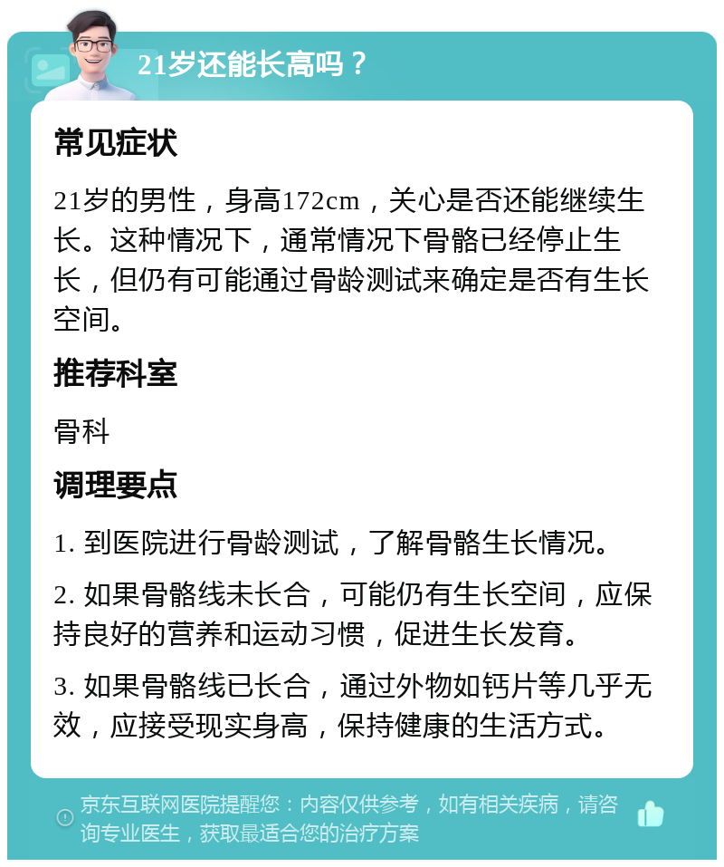 21岁还能长高吗？ 常见症状 21岁的男性，身高172cm，关心是否还能继续生长。这种情况下，通常情况下骨骼已经停止生长，但仍有可能通过骨龄测试来确定是否有生长空间。 推荐科室 骨科 调理要点 1. 到医院进行骨龄测试，了解骨骼生长情况。 2. 如果骨骼线未长合，可能仍有生长空间，应保持良好的营养和运动习惯，促进生长发育。 3. 如果骨骼线已长合，通过外物如钙片等几乎无效，应接受现实身高，保持健康的生活方式。