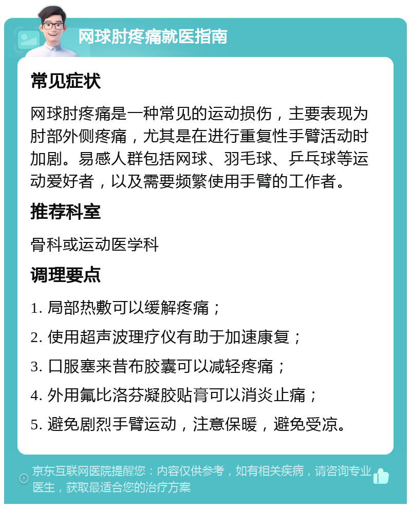 网球肘疼痛就医指南 常见症状 网球肘疼痛是一种常见的运动损伤，主要表现为肘部外侧疼痛，尤其是在进行重复性手臂活动时加剧。易感人群包括网球、羽毛球、乒乓球等运动爱好者，以及需要频繁使用手臂的工作者。 推荐科室 骨科或运动医学科 调理要点 1. 局部热敷可以缓解疼痛； 2. 使用超声波理疗仪有助于加速康复； 3. 口服塞来昔布胶囊可以减轻疼痛； 4. 外用氟比洛芬凝胶贴膏可以消炎止痛； 5. 避免剧烈手臂运动，注意保暖，避免受凉。