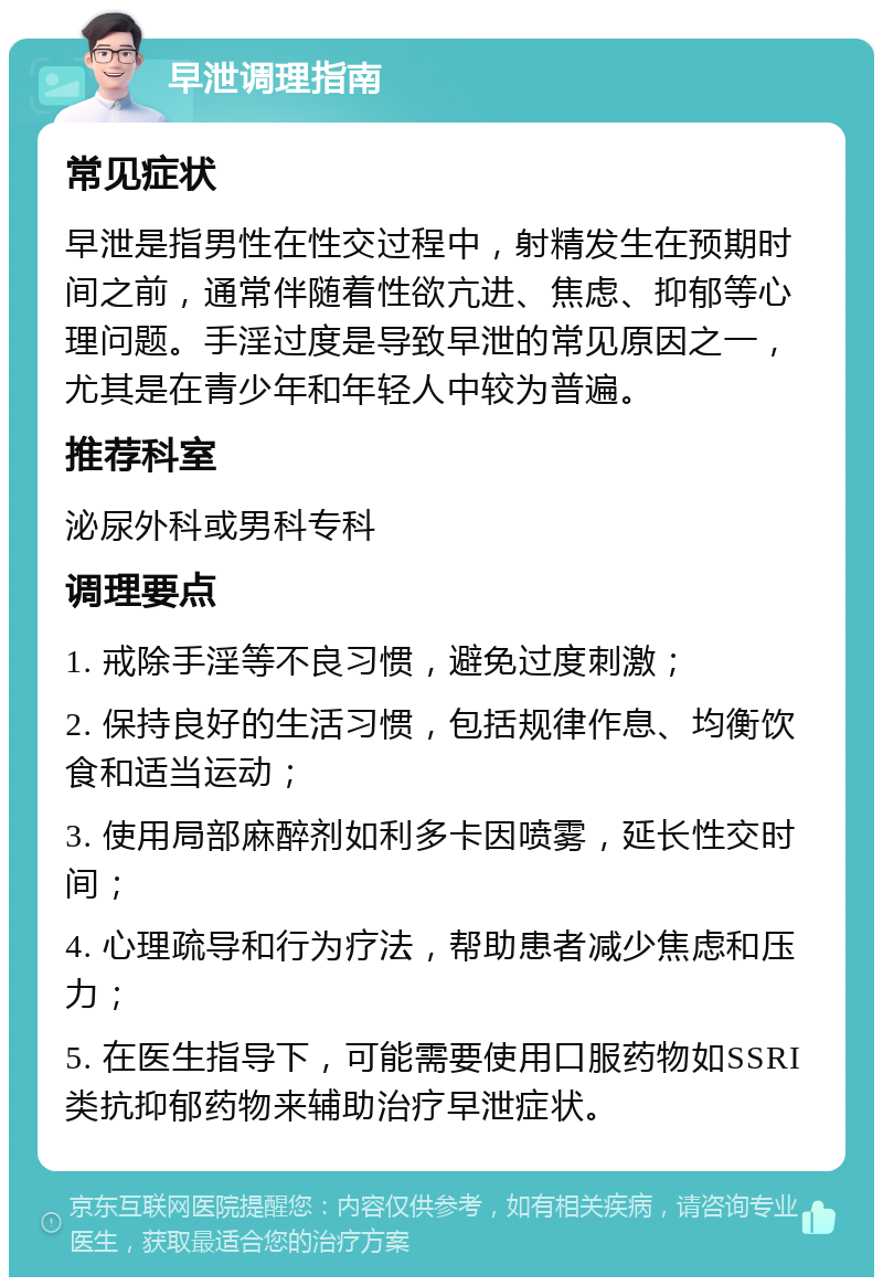 早泄调理指南 常见症状 早泄是指男性在性交过程中，射精发生在预期时间之前，通常伴随着性欲亢进、焦虑、抑郁等心理问题。手淫过度是导致早泄的常见原因之一，尤其是在青少年和年轻人中较为普遍。 推荐科室 泌尿外科或男科专科 调理要点 1. 戒除手淫等不良习惯，避免过度刺激； 2. 保持良好的生活习惯，包括规律作息、均衡饮食和适当运动； 3. 使用局部麻醉剂如利多卡因喷雾，延长性交时间； 4. 心理疏导和行为疗法，帮助患者减少焦虑和压力； 5. 在医生指导下，可能需要使用口服药物如SSRI类抗抑郁药物来辅助治疗早泄症状。