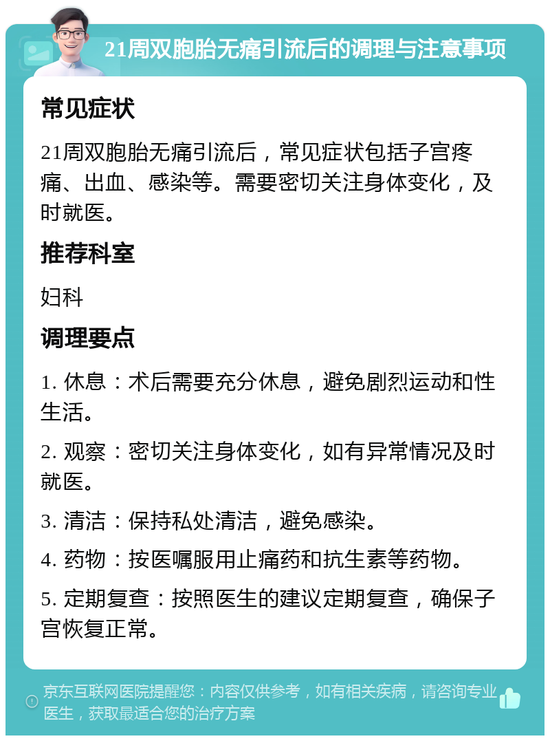 21周双胞胎无痛引流后的调理与注意事项 常见症状 21周双胞胎无痛引流后，常见症状包括子宫疼痛、出血、感染等。需要密切关注身体变化，及时就医。 推荐科室 妇科 调理要点 1. 休息：术后需要充分休息，避免剧烈运动和性生活。 2. 观察：密切关注身体变化，如有异常情况及时就医。 3. 清洁：保持私处清洁，避免感染。 4. 药物：按医嘱服用止痛药和抗生素等药物。 5. 定期复查：按照医生的建议定期复查，确保子宫恢复正常。