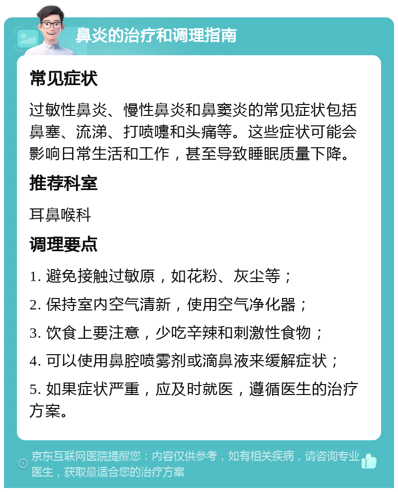 鼻炎的治疗和调理指南 常见症状 过敏性鼻炎、慢性鼻炎和鼻窦炎的常见症状包括鼻塞、流涕、打喷嚏和头痛等。这些症状可能会影响日常生活和工作，甚至导致睡眠质量下降。 推荐科室 耳鼻喉科 调理要点 1. 避免接触过敏原，如花粉、灰尘等； 2. 保持室内空气清新，使用空气净化器； 3. 饮食上要注意，少吃辛辣和刺激性食物； 4. 可以使用鼻腔喷雾剂或滴鼻液来缓解症状； 5. 如果症状严重，应及时就医，遵循医生的治疗方案。