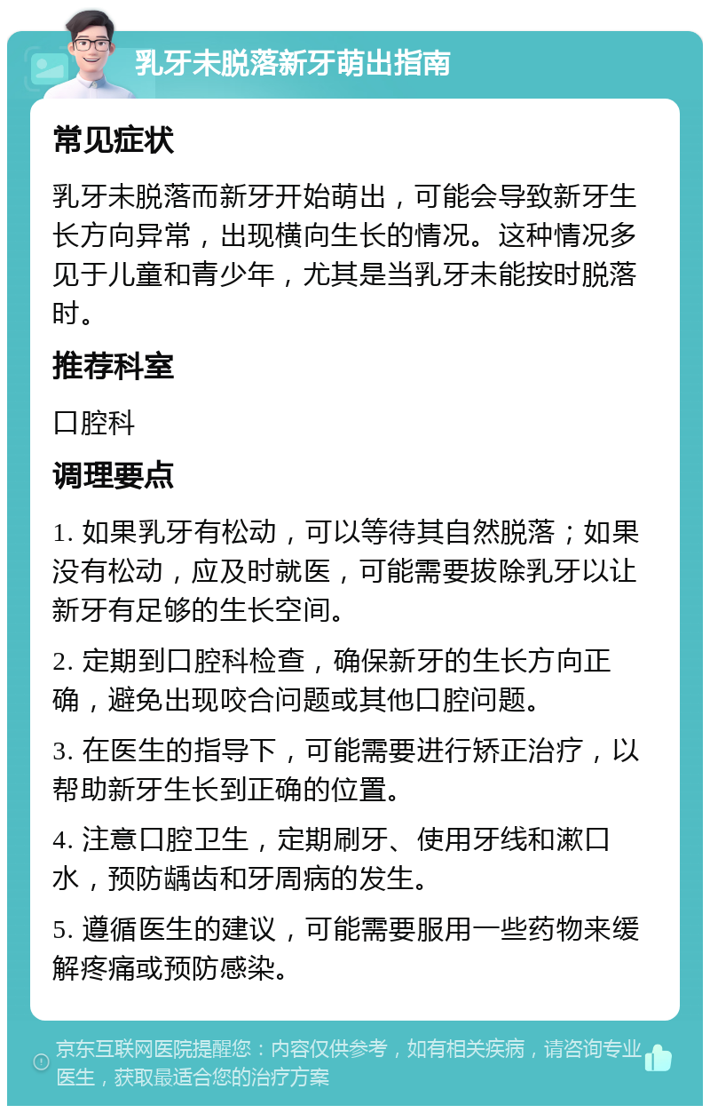 乳牙未脱落新牙萌出指南 常见症状 乳牙未脱落而新牙开始萌出，可能会导致新牙生长方向异常，出现横向生长的情况。这种情况多见于儿童和青少年，尤其是当乳牙未能按时脱落时。 推荐科室 口腔科 调理要点 1. 如果乳牙有松动，可以等待其自然脱落；如果没有松动，应及时就医，可能需要拔除乳牙以让新牙有足够的生长空间。 2. 定期到口腔科检查，确保新牙的生长方向正确，避免出现咬合问题或其他口腔问题。 3. 在医生的指导下，可能需要进行矫正治疗，以帮助新牙生长到正确的位置。 4. 注意口腔卫生，定期刷牙、使用牙线和漱口水，预防龋齿和牙周病的发生。 5. 遵循医生的建议，可能需要服用一些药物来缓解疼痛或预防感染。