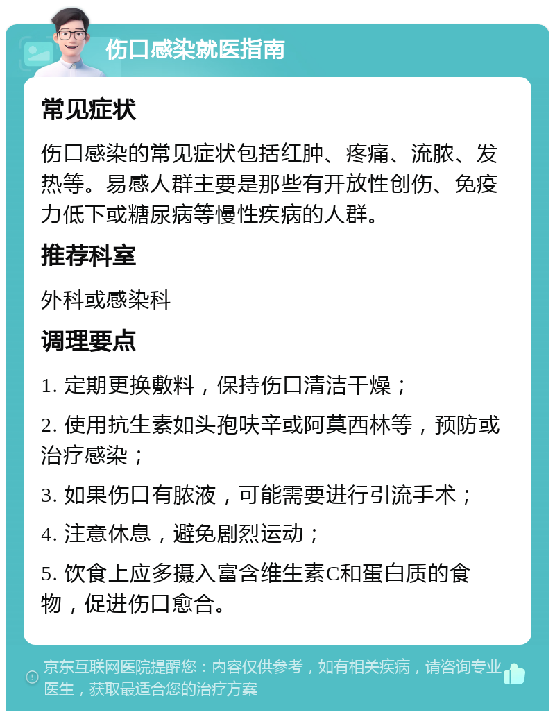 伤口感染就医指南 常见症状 伤口感染的常见症状包括红肿、疼痛、流脓、发热等。易感人群主要是那些有开放性创伤、免疫力低下或糖尿病等慢性疾病的人群。 推荐科室 外科或感染科 调理要点 1. 定期更换敷料，保持伤口清洁干燥； 2. 使用抗生素如头孢呋辛或阿莫西林等，预防或治疗感染； 3. 如果伤口有脓液，可能需要进行引流手术； 4. 注意休息，避免剧烈运动； 5. 饮食上应多摄入富含维生素C和蛋白质的食物，促进伤口愈合。