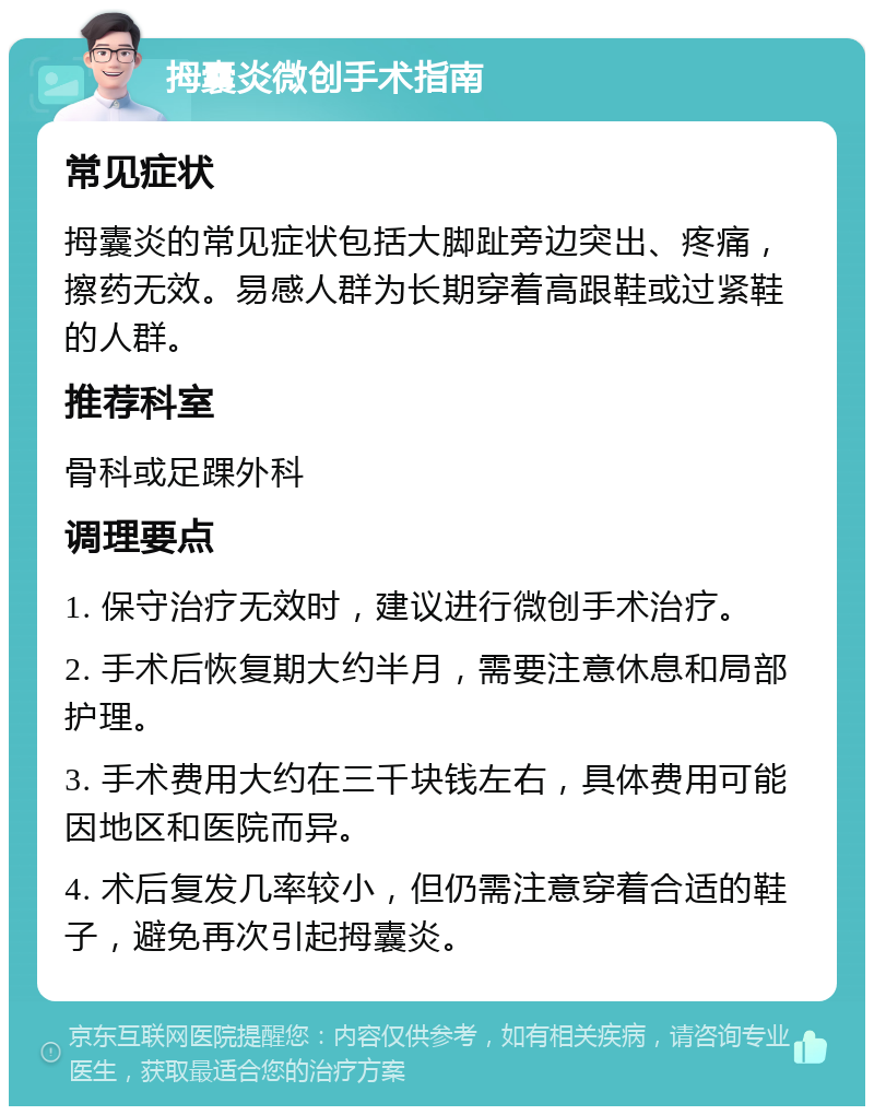 拇囊炎微创手术指南 常见症状 拇囊炎的常见症状包括大脚趾旁边突出、疼痛，擦药无效。易感人群为长期穿着高跟鞋或过紧鞋的人群。 推荐科室 骨科或足踝外科 调理要点 1. 保守治疗无效时，建议进行微创手术治疗。 2. 手术后恢复期大约半月，需要注意休息和局部护理。 3. 手术费用大约在三千块钱左右，具体费用可能因地区和医院而异。 4. 术后复发几率较小，但仍需注意穿着合适的鞋子，避免再次引起拇囊炎。