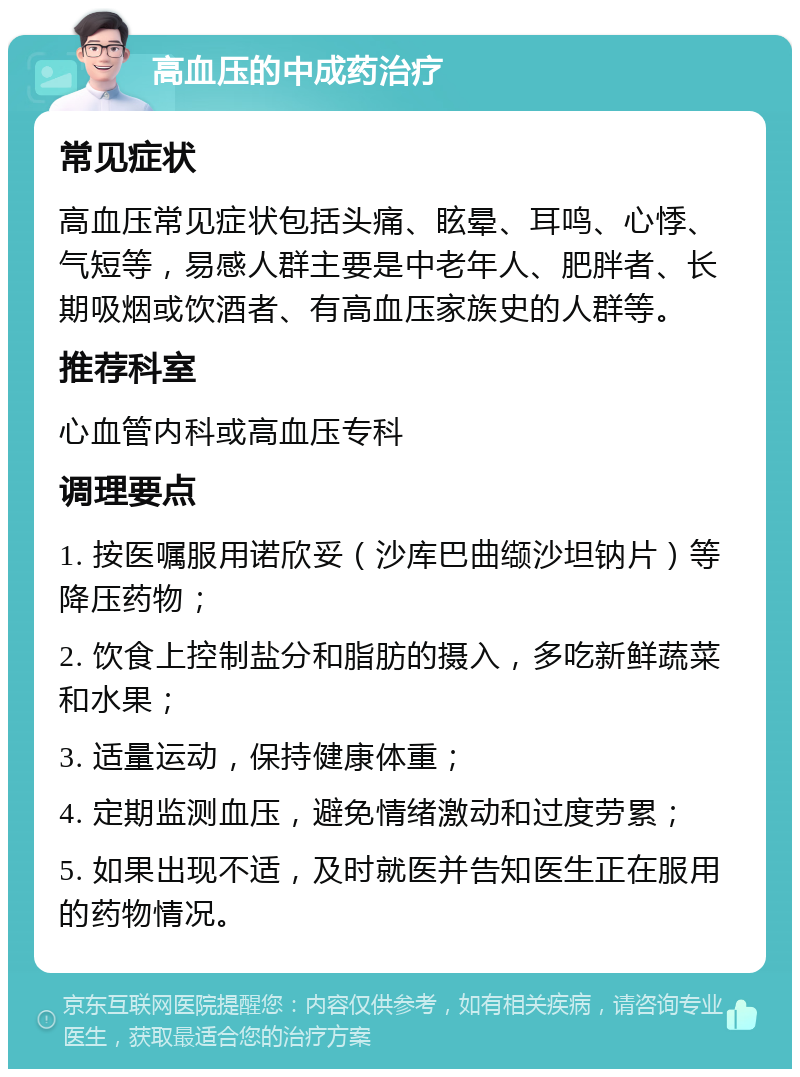 高血压的中成药治疗 常见症状 高血压常见症状包括头痛、眩晕、耳鸣、心悸、气短等，易感人群主要是中老年人、肥胖者、长期吸烟或饮酒者、有高血压家族史的人群等。 推荐科室 心血管内科或高血压专科 调理要点 1. 按医嘱服用诺欣妥（沙库巴曲缬沙坦钠片）等降压药物； 2. 饮食上控制盐分和脂肪的摄入，多吃新鲜蔬菜和水果； 3. 适量运动，保持健康体重； 4. 定期监测血压，避免情绪激动和过度劳累； 5. 如果出现不适，及时就医并告知医生正在服用的药物情况。