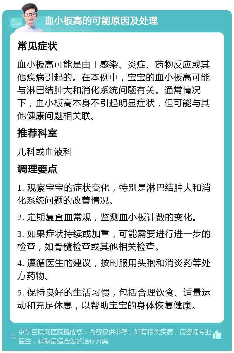 血小板高的可能原因及处理 常见症状 血小板高可能是由于感染、炎症、药物反应或其他疾病引起的。在本例中，宝宝的血小板高可能与淋巴结肿大和消化系统问题有关。通常情况下，血小板高本身不引起明显症状，但可能与其他健康问题相关联。 推荐科室 儿科或血液科 调理要点 1. 观察宝宝的症状变化，特别是淋巴结肿大和消化系统问题的改善情况。 2. 定期复查血常规，监测血小板计数的变化。 3. 如果症状持续或加重，可能需要进行进一步的检查，如骨髓检查或其他相关检查。 4. 遵循医生的建议，按时服用头孢和消炎药等处方药物。 5. 保持良好的生活习惯，包括合理饮食、适量运动和充足休息，以帮助宝宝的身体恢复健康。