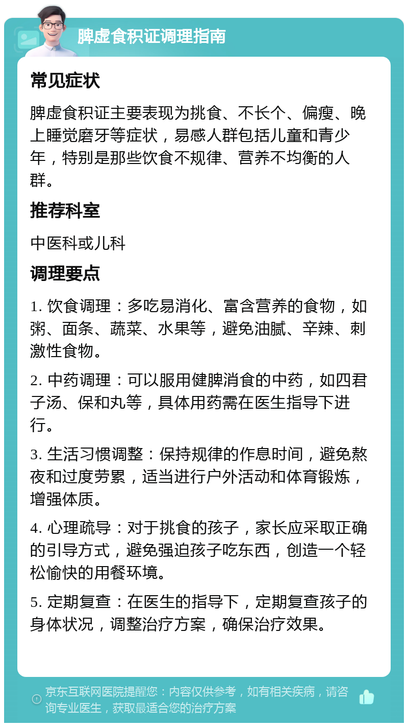 脾虚食积证调理指南 常见症状 脾虚食积证主要表现为挑食、不长个、偏瘦、晚上睡觉磨牙等症状，易感人群包括儿童和青少年，特别是那些饮食不规律、营养不均衡的人群。 推荐科室 中医科或儿科 调理要点 1. 饮食调理：多吃易消化、富含营养的食物，如粥、面条、蔬菜、水果等，避免油腻、辛辣、刺激性食物。 2. 中药调理：可以服用健脾消食的中药，如四君子汤、保和丸等，具体用药需在医生指导下进行。 3. 生活习惯调整：保持规律的作息时间，避免熬夜和过度劳累，适当进行户外活动和体育锻炼，增强体质。 4. 心理疏导：对于挑食的孩子，家长应采取正确的引导方式，避免强迫孩子吃东西，创造一个轻松愉快的用餐环境。 5. 定期复查：在医生的指导下，定期复查孩子的身体状况，调整治疗方案，确保治疗效果。