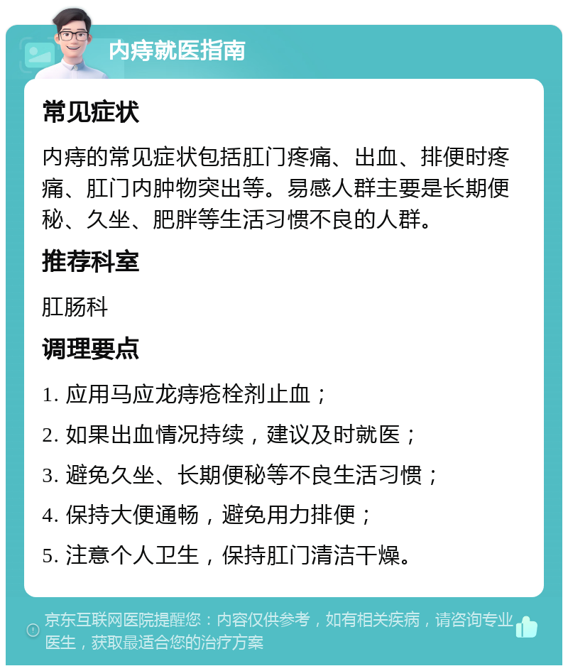 内痔就医指南 常见症状 内痔的常见症状包括肛门疼痛、出血、排便时疼痛、肛门内肿物突出等。易感人群主要是长期便秘、久坐、肥胖等生活习惯不良的人群。 推荐科室 肛肠科 调理要点 1. 应用马应龙痔疮栓剂止血； 2. 如果出血情况持续，建议及时就医； 3. 避免久坐、长期便秘等不良生活习惯； 4. 保持大便通畅，避免用力排便； 5. 注意个人卫生，保持肛门清洁干燥。