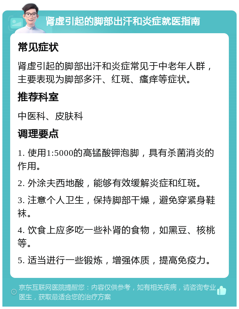 肾虚引起的脚部出汗和炎症就医指南 常见症状 肾虚引起的脚部出汗和炎症常见于中老年人群，主要表现为脚部多汗、红斑、瘙痒等症状。 推荐科室 中医科、皮肤科 调理要点 1. 使用1:5000的高锰酸钾泡脚，具有杀菌消炎的作用。 2. 外涂夫西地酸，能够有效缓解炎症和红斑。 3. 注意个人卫生，保持脚部干燥，避免穿紧身鞋袜。 4. 饮食上应多吃一些补肾的食物，如黑豆、核桃等。 5. 适当进行一些锻炼，增强体质，提高免疫力。