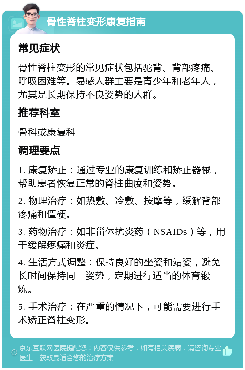 骨性脊柱变形康复指南 常见症状 骨性脊柱变形的常见症状包括驼背、背部疼痛、呼吸困难等。易感人群主要是青少年和老年人，尤其是长期保持不良姿势的人群。 推荐科室 骨科或康复科 调理要点 1. 康复矫正：通过专业的康复训练和矫正器械，帮助患者恢复正常的脊柱曲度和姿势。 2. 物理治疗：如热敷、冷敷、按摩等，缓解背部疼痛和僵硬。 3. 药物治疗：如非甾体抗炎药（NSAIDs）等，用于缓解疼痛和炎症。 4. 生活方式调整：保持良好的坐姿和站姿，避免长时间保持同一姿势，定期进行适当的体育锻炼。 5. 手术治疗：在严重的情况下，可能需要进行手术矫正脊柱变形。