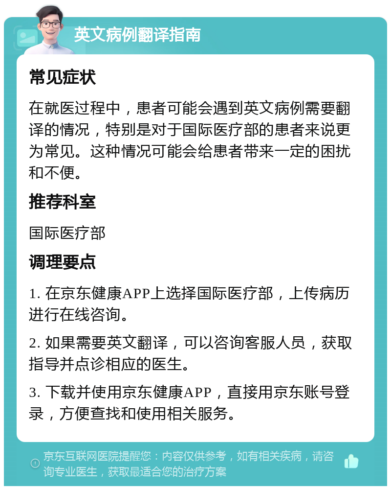 英文病例翻译指南 常见症状 在就医过程中，患者可能会遇到英文病例需要翻译的情况，特别是对于国际医疗部的患者来说更为常见。这种情况可能会给患者带来一定的困扰和不便。 推荐科室 国际医疗部 调理要点 1. 在京东健康APP上选择国际医疗部，上传病历进行在线咨询。 2. 如果需要英文翻译，可以咨询客服人员，获取指导并点诊相应的医生。 3. 下载并使用京东健康APP，直接用京东账号登录，方便查找和使用相关服务。