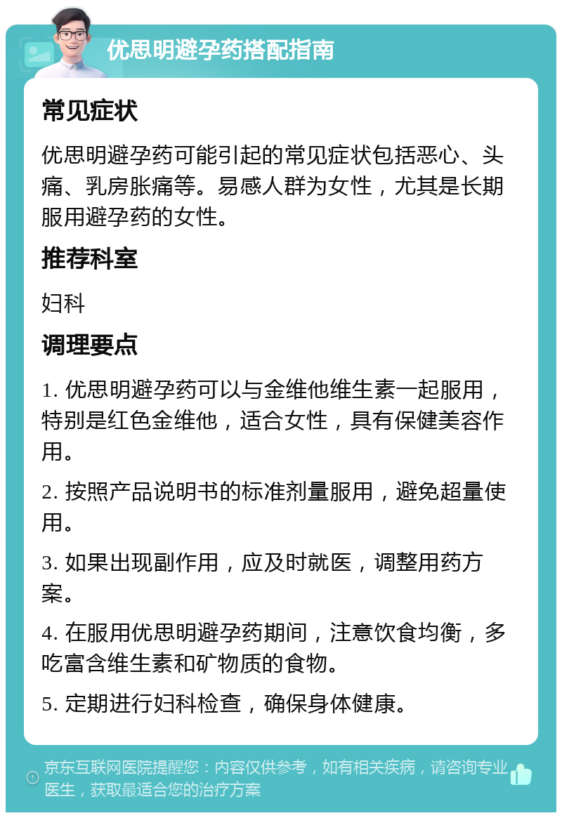 优思明避孕药搭配指南 常见症状 优思明避孕药可能引起的常见症状包括恶心、头痛、乳房胀痛等。易感人群为女性，尤其是长期服用避孕药的女性。 推荐科室 妇科 调理要点 1. 优思明避孕药可以与金维他维生素一起服用，特别是红色金维他，适合女性，具有保健美容作用。 2. 按照产品说明书的标准剂量服用，避免超量使用。 3. 如果出现副作用，应及时就医，调整用药方案。 4. 在服用优思明避孕药期间，注意饮食均衡，多吃富含维生素和矿物质的食物。 5. 定期进行妇科检查，确保身体健康。