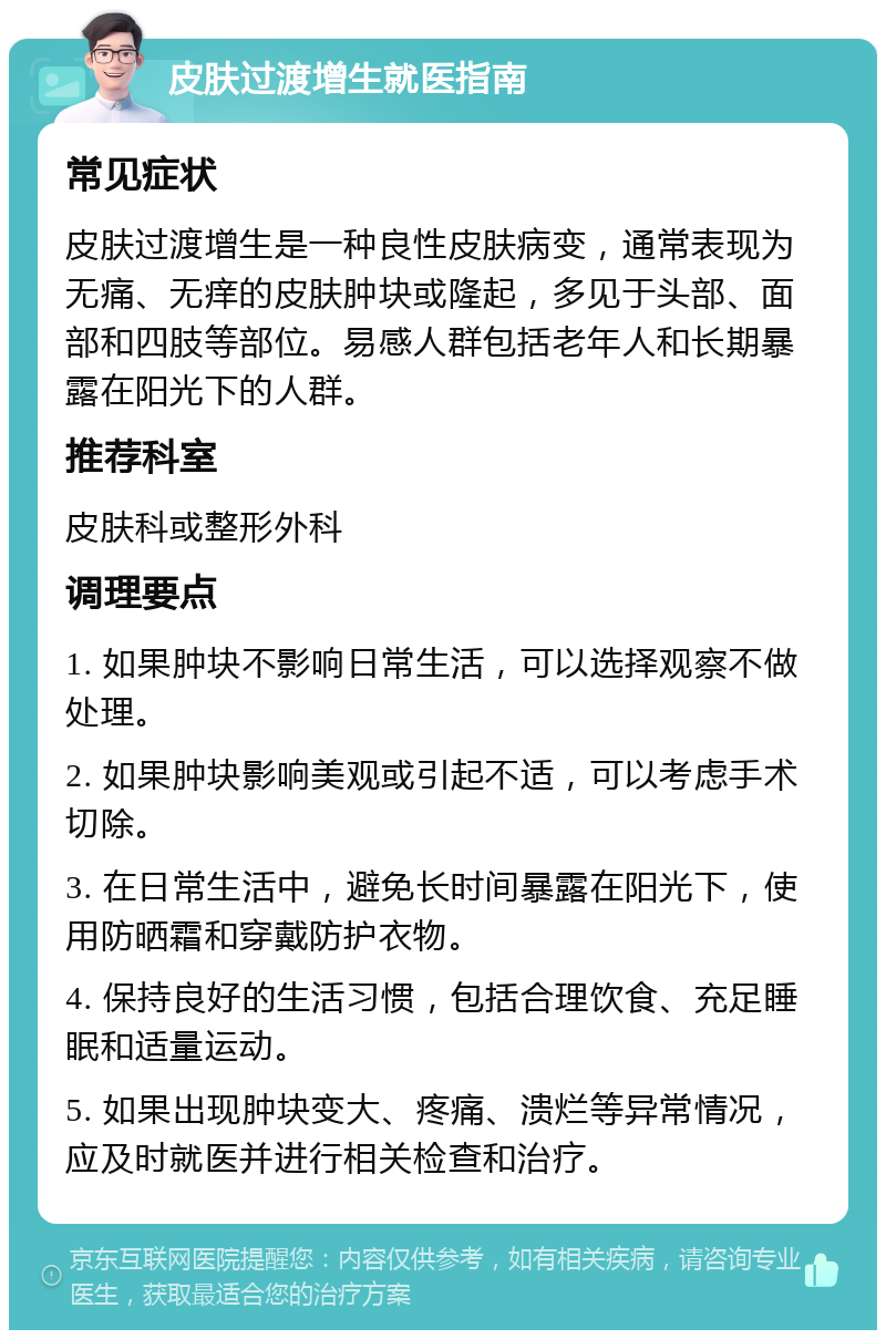 皮肤过渡增生就医指南 常见症状 皮肤过渡增生是一种良性皮肤病变，通常表现为无痛、无痒的皮肤肿块或隆起，多见于头部、面部和四肢等部位。易感人群包括老年人和长期暴露在阳光下的人群。 推荐科室 皮肤科或整形外科 调理要点 1. 如果肿块不影响日常生活，可以选择观察不做处理。 2. 如果肿块影响美观或引起不适，可以考虑手术切除。 3. 在日常生活中，避免长时间暴露在阳光下，使用防晒霜和穿戴防护衣物。 4. 保持良好的生活习惯，包括合理饮食、充足睡眠和适量运动。 5. 如果出现肿块变大、疼痛、溃烂等异常情况，应及时就医并进行相关检查和治疗。