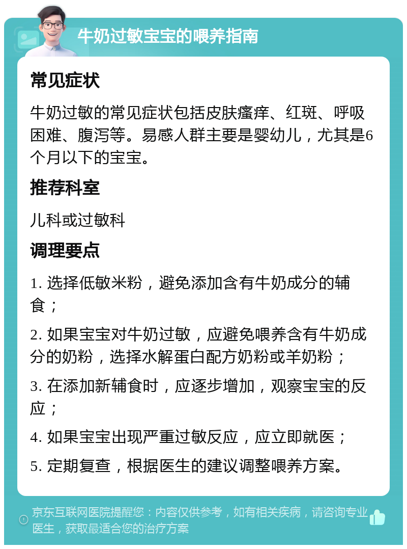 牛奶过敏宝宝的喂养指南 常见症状 牛奶过敏的常见症状包括皮肤瘙痒、红斑、呼吸困难、腹泻等。易感人群主要是婴幼儿，尤其是6个月以下的宝宝。 推荐科室 儿科或过敏科 调理要点 1. 选择低敏米粉，避免添加含有牛奶成分的辅食； 2. 如果宝宝对牛奶过敏，应避免喂养含有牛奶成分的奶粉，选择水解蛋白配方奶粉或羊奶粉； 3. 在添加新辅食时，应逐步增加，观察宝宝的反应； 4. 如果宝宝出现严重过敏反应，应立即就医； 5. 定期复查，根据医生的建议调整喂养方案。