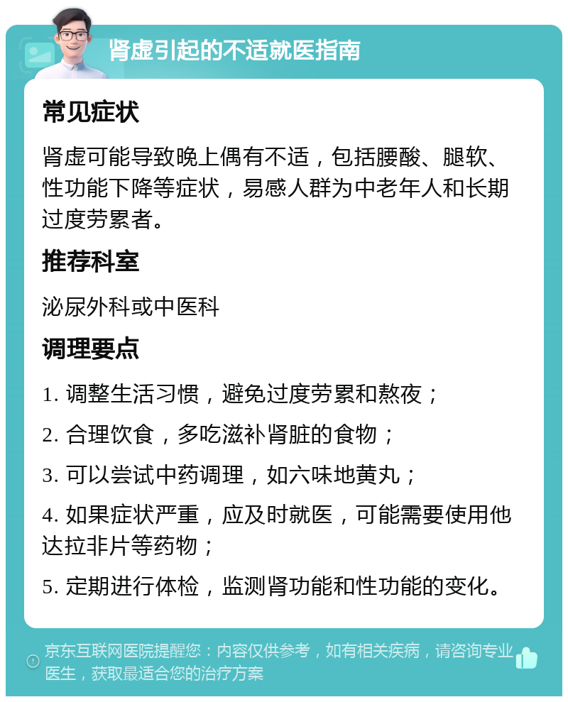 肾虚引起的不适就医指南 常见症状 肾虚可能导致晚上偶有不适，包括腰酸、腿软、性功能下降等症状，易感人群为中老年人和长期过度劳累者。 推荐科室 泌尿外科或中医科 调理要点 1. 调整生活习惯，避免过度劳累和熬夜； 2. 合理饮食，多吃滋补肾脏的食物； 3. 可以尝试中药调理，如六味地黄丸； 4. 如果症状严重，应及时就医，可能需要使用他达拉非片等药物； 5. 定期进行体检，监测肾功能和性功能的变化。