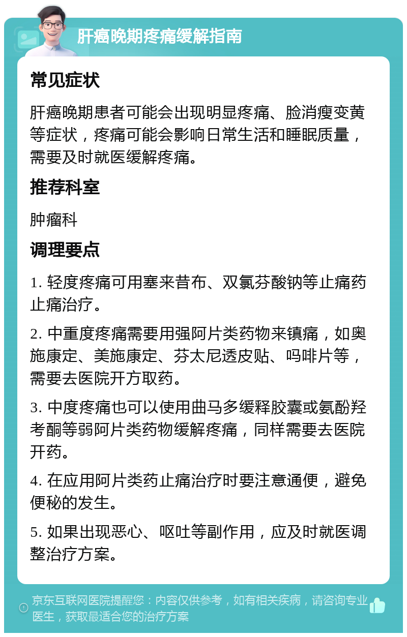 肝癌晚期疼痛缓解指南 常见症状 肝癌晚期患者可能会出现明显疼痛、脸消瘦变黄等症状，疼痛可能会影响日常生活和睡眠质量，需要及时就医缓解疼痛。 推荐科室 肿瘤科 调理要点 1. 轻度疼痛可用塞来昔布、双氯芬酸钠等止痛药止痛治疗。 2. 中重度疼痛需要用强阿片类药物来镇痛，如奥施康定、美施康定、芬太尼透皮贴、吗啡片等，需要去医院开方取药。 3. 中度疼痛也可以使用曲马多缓释胶囊或氨酚羟考酮等弱阿片类药物缓解疼痛，同样需要去医院开药。 4. 在应用阿片类药止痛治疗时要注意通便，避免便秘的发生。 5. 如果出现恶心、呕吐等副作用，应及时就医调整治疗方案。